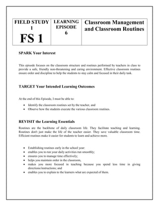 FIELD STUDY
1
FS 1
LEARNING
EPISODE
6
Classroom Management
and Classroom Routines
SPARK Your Interest
This episode focuses on the classroom structure and routines performed by teachers in class to
provide a safe, friendly non-threatening and caring environment. Effective classroom routines
ensure order and discipline to help the students to stay calm and focused in their daily task.
TARGET Your Intended Learning Outcomes
At the end of this Episode, I must be able to:
 Identify the classroom routines set by the teacher, and
 Observe how the students execute the various classroom routines.
REVISIT the Learning Essentials
Routines are the backbone of daily classroom life. They facilitate teaching and learning.
Routines don't just make the life of the teacher easier. They save valuable classroom time.
Efficient routines make it easier for students to learn and achieve more.
 Establishing routines early in the school year:
 enables you to run your daily activities run smoothly;
 ensures you to manage time effectively;
 helps you maintain order in the classroom,
 makes you more focused in teaching because you spend less time in giving
directions/instructions; and
 enables you to explain to the learners what are expected of them.
 