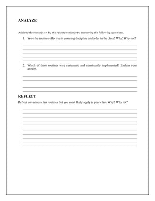 ANALYZE
Analyze the routines set by the resource teacher by answering the following questions.
1. Were the routines effective in ensuring discipline and order in the class? Why? Why not?
___________________________________________________________________________
___________________________________________________________________________
___________________________________________________________________________
___________________________________________________________________________
___________________________________________________________________________
2. Which of those routines were systematic and consistently implemented? Explain your
answer.
___________________________________________________________________________
___________________________________________________________________________
___________________________________________________________________________
___________________________________________________________________________
___________________________________________________________________________
REFLECT
Reflect on various class routines that you most likely apply in your class. Why? Why not?
___________________________________________________________________________
___________________________________________________________________________
___________________________________________________________________________
___________________________________________________________________________
___________________________________________________________________________
___________________________________________________________________________
___________________________________________________________________________
___________________________________________________________________________
___________________________________________________________________________
___________________________________________________________________________
 