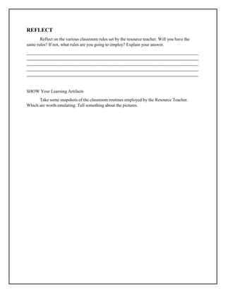 REFLECT
Reflect on the various classroom rules set by the resource teacher. Will you have the
same rules? If not, what rules are you going to employ? Explain your answer.
_____________________________________________________________________________________
_____________________________________________________________________________________
_____________________________________________________________________________________
_____________________________________________________________________________________
_____________________________________________________________________________________
SHOW Your Learning Artifacts
Take some snapshots of the classroom routines employed by the Resource Teacher.
Which are worth emulating. Tell something about the pictures.
 