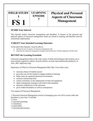 FIELD STUDY
1
FS 1
LEARNING
EPISODE
7
Physical and Personal
Aspects of Classroom
Management
SPARK Your Interest
This Episode tackles classroom management and discipline. It focuses on the personal and
physical aspects of classroom management which are central to teaching and therefore must be
consistently implemented.
TARGET Your Intended Learning Outcomes
At the end of this Episode, I must be able to:
 Identity the two (2) aspects of classroom management; and
 determine the classroom management strategies that the Resource Teacher employed in his/her class.
REVISIT the Learning Essentials
Classroom management refers to the wide variety of skills and techniques that teachers use to
keep students organized, orderly, focused, attentive on tasks and academically productive in
class. (Ref: edglossary.org)
Importance of Effective Classroom Management (Ref: http://www.ehow.com)
 increases chance of student success
 paves the way for the teacher to engage students in learning
 helps create an organized classroom environment
 increases instructional time
 creates consistency in the employment of rules and regulations
 aligns management strategies with school wide standards
 decreases misbehavior in the classroom
 gives student boundaries as well as consequences
Two aspects of Classroom Management
1. Personal Classroom Management consists of managing your own self to ensure order and
discipline in your class. It includes.
1.1voice
1.2 personal grooming
1.3 attendance
1.4 punctuality
1.5 personal graciousness
 