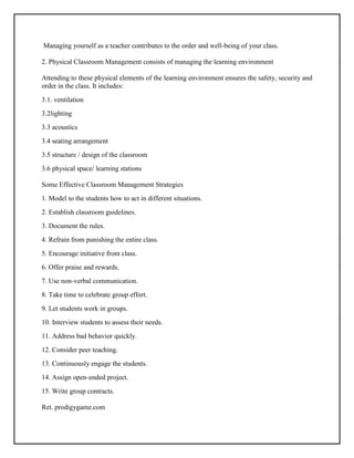 Managing yourself as a teacher contributes to the order and well-being of your class.
2. Physical Classroom Management consists of managing the learning environment
Attending to these physical elements of the learning environment ensures the safety, security and
order in the class. It includes:
3.1. ventilation
3.2lighting
3.3 acoustics
3.4 seating arrangement
3.5 structure / design of the classroom
3.6 physical space/ learning stations
Some Effective Classroom Management Strategies
1. Model to the students how to act in different situations.
2. Establish classroom guidelines.
3. Document the rules.
4. Refrain from punishing the entire class.
5. Encourage initiative from class.
6. Offer praise and rewards.
7. Use non-verbal communication.
8. Take time to celebrate group effort.
9. Let students work in groups.
10. Interview students to assess their needs.
11. Address bad behavior quickly.
12. Consider peer teaching.
13. Continuously engage the students.
14. Assign open-ended project.
15. Write group contracts.
Ret. prodigygame.com
 