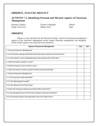 OBSERVE, ANALYZE, REFLECT
ACTIVITY 7.1 Identifying Personal and Physical Aspects of Classroom
Management
Resource Teacher: Teacher’s Signature: School:
Grade/ Year Level Subject Area: Date:
OBSERVE
Observe a class and interview the Resource Teacher. Ask how the personal and physical
aspects of the classroom management ensure proper classroom management and discipline.
Check if these aspects were observed in the classroom.
Aspects of Classroom Management YES NO
1. Personal Classroom Management
1.1 Is the teacher well-groomed that he/she demands respect from the learners?
1.2 Is the teacher's voice modulated and can be heard by the entire class?
1.3 Was the teacher present in class?
1.4 Did the teacher arrive on time in class?
1.5 Does the teacher exude a positive attitude towards teaching?
2. Physical Classroom Management
2.1 Is the classroom well-ventilated?
2.2 Is the lighting good enough?
2.3 Is the classroom free from noise?
2.4 Does the seating arrangement provide better interaction?
2.5 Is the design/structure of the room inviting to classroom activities?
2.6 Is the physical space/ learning station clear from obstruction?
 