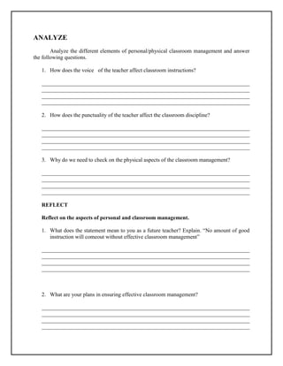 ANALYZE
Analyze the different elements of personal/physical classroom management and answer
the following questions.
1. How does the voice of the teacher affect classroom instructions?
___________________________________________________________________________
___________________________________________________________________________
___________________________________________________________________________
___________________________________________________________________________
2. How does the punctuality of the teacher affect the classroom discipline?
___________________________________________________________________________
___________________________________________________________________________
___________________________________________________________________________
___________________________________________________________________________
3. Why do we need to check on the physical aspects of the classroom management?
___________________________________________________________________________
___________________________________________________________________________
___________________________________________________________________________
___________________________________________________________________________
REFLECT
Reflect on the aspects of personal and classroom management.
1. What does the statement mean to you as a future teacher? Explain. “No amount of good
instruction will comeout without effective classroom management”
___________________________________________________________________________
___________________________________________________________________________
___________________________________________________________________________
___________________________________________________________________________
2. What are your plans in ensuring effective classroom management?
___________________________________________________________________________
___________________________________________________________________________
___________________________________________________________________________
___________________________________________________________________________
 
