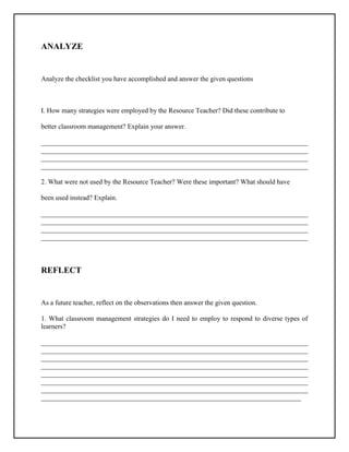 ANALYZE
Analyze the checklist you have accomplished and answer the given questions
I. How many strategies were employed by the Resource Teacher? Did these contribute to
better classroom management? Explain your answer.
______________________________________________________________________________
______________________________________________________________________________
______________________________________________________________________________
______________________________________________________________________________
2. What were not used by the Resource Teacher? Were these important? What should have
been used instead? Explain.
______________________________________________________________________________
______________________________________________________________________________
______________________________________________________________________________
______________________________________________________________________________
REFLECT
As a future teacher, reflect on the observations then answer the given question.
1. What classroom management strategies do I need to employ to respond to diverse types of
learners?
______________________________________________________________________________
______________________________________________________________________________
______________________________________________________________________________
______________________________________________________________________________
______________________________________________________________________________
______________________________________________________________________________
______________________________________________________________________________
____________________________________________________________________________
 