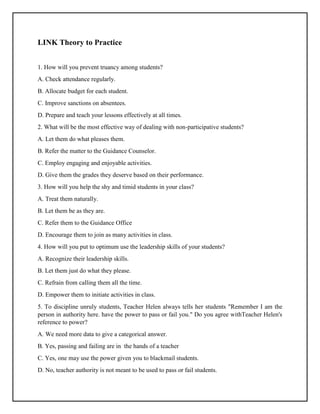 LINK Theory to Practice
1. How will you prevent truancy among students?
A. Check attendance regularly.
B. Allocate budget for each student.
C. Improve sanctions on absentees.
D. Prepare and teach your lessons effectively at all times.
2. What will be the most effective way of dealing with non-participative students?
A. Let them do what pleases them.
B. Refer the matter to the Guidance Counselor.
C. Employ engaging and enjoyable activities.
D. Give them the grades they deserve based on their performance.
3. How will you help the shy and timid students in your class?
A. Treat them naturally.
B. Let them be as they are.
C. Refer them to the Guidance Office
D. Encourage them to join as many activities in class.
4. How will you put to optimum use the leadership skills of your students?
A. Recognize their leadership skills.
B. Let them just do what they please.
C. Refrain from calling them all the time.
D. Empower them to initiate activities in class.
5. To discipline unruly students, Teacher Helen always tells her students "Remember I am the
person in authority here. have the power to pass or fail you." Do you agree withTeacher Helen's
reference to power?
A. We need more data to give a categorical answer.
B. Yes, passing and failing are in the hands of a teacher
C. Yes, one may use the power given you to blackmail students.
D. No, teacher authority is not meant to be used to pass or fail students.
 