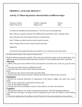 OBSERVE, ANALYZE, REFLECT
Activity 2.1 Observing learner characteristics at different stages
Resource Teacher: Teacher’s Signature: School:
Grade/ Year Level Subject Area: Date:
______________________________________________________________________________
To realize the Intended Learning Outcomes, I will work your way through steps:
Step 1 Observe 3 groups of learners from different levels (preschool, elem., and high school
Step 2 Describe each of the learners based on my observations.
Step 3 Validate my observation by interviewing the learners.
Step 4 Compare them in terms of their interests and needs.
OBSERVE
Use the observation guide and matrices provided tor you to document your observations
An Observation Guide for the Learners' Characteristics
Read the following statements carefully. Then write your observation report on the provided space. Your
teacher may also recommend another observation checklist if a more detailed observation is preferred.
Physical
1. Observe their gross motor skills how they carry themselves, how they move, walk, run, go up the stairs,
etc.
2. Are gross movements clumsy or deliberate/smooth?
3. How about their fine motors skills? Writing, drawing, etc.
Social
1. Describe how they interact with teachers and other adults.
2. Note how they also interact with peers. What do they talk about? What are their concerns?
Emotional
1.Describe the emotional disposition or temperament of the learners. (happy, sad, easily cries, mood-
shifts)
2. How do they express their wants/needs? Can they wait?
3. How do they handle frustrations
4. Describe their level of confidence as shown in their behavior. Are they selt-conscious?
Cognitive
1. Describe their ability to use words to communicate their ideas. Note their language proficiency.
2 Describe how they figure out things. Do they comprehend easily? Look for evidence of their thinking
skills
3. Were there opportunities for problem solving? Describe how they showed problem solving abilities
 