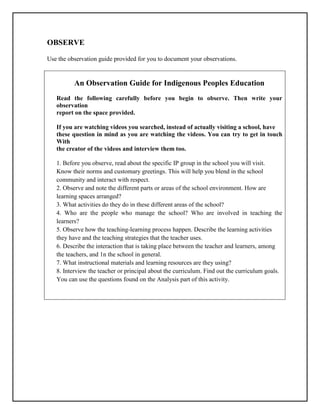 OBSERVE
Use the observation guide provided for you to document your observations.
An Observation Guide for Indigenous Peoples Education
Read the following carefully before you begin to observe. Then write your
observation
report on the space provided.
If you are watching videos you searched, instead of actually visiting a school, have
these question in mind as you are watching the videos. You can try to get in touch
With
the creator of the videos and interview them too.
1. Before you observe, read about the specific IP group in the school you will visit.
Know their norms and customary greetings. This will help you blend in the school
community and interact with respect.
2. Observe and note the different parts or areas of the school environment. How are
learning spaces arranged?
3. What activities do they do in these different areas of the school?
4. Who are the people who manage the school? Who are involved in teaching the
learners?
5. Observe how the teaching-learning process happen. Describe the learning activities
they have and the teaching strategies that the teacher uses.
6. Describe the interaction that is taking place between the teacher and learners, among
the teachers, and 1n the school in general.
7. What instructional materials and learning resources are they using?
8. Interview the teacher or principal about the curriculum. Find out the curriculum goals.
You can use the questions found on the Analysis part of this activity.
 