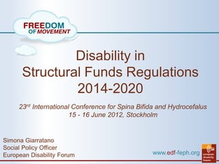 Disability in
      Structural Funds Regulations
               2014-2020
     23rd International Conference for Spina Bifida and Hydrocefalus
                       15 - 16 June 2012, Stockholm


Simona Giarratano
Social Policy Officer
European Disability Forum                        www.edf-feph.org
 