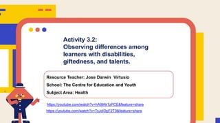 Activity 3.2:
Observing differences among
learners with disabilities,
giftedness, and talents.
Resource Teacher: Jose Darwin Virtusio
School: The Centre for Education and Youth
Subject Area: Health
https://youtube.com/watch?v=hA9lAk1zPCE&feature=share
https://youtube.com/watch?v=TcJcIOpF2T0&feature=share
 