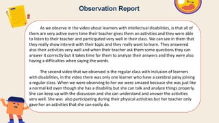 As we observe in the video about learners with intellectual disabilities, is that all of
them are very active every time their teacher gives them an activities and they were able
to listen to their teacher and participated very well in their class. We can see in them that
they really show interest with their topic and they really want to learn. They answered
also their activities very well and when their teacher ask them some questions they can
answer it correctly but it takes time for them to analyze their answers and they were also
having a difficulties when saying the words.
The second video that we observed is the regular class with inclusion of learners
with disabilities, in the video there was only one learner who have a cerebral palsy joining
a regular class. When we were observing to her we were amazed because she was just like
a normal kid even though she has a disability but she can talk and analyze things properly.
She can keep up with the discussion and she can understand and answer the activities
very well. She was also participating during their physical activities but her teacher only
gave her an activities that she can easily do.
Observation Report
 