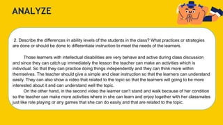 ANALYZE
2. Describe the differences in ability levels of the students in the class? What practices or strategies
are done or should be done to differentiate instruction to meet the needs of the learners.
Those learners with intellectual disabilities are very behave and active during class discussion
and since they can catch up immediately the lesson the teacher can make an activities which is
individual. So that they can practice doing things independently and they can think more within
themselves. The teacher should give a simple and clear instruction so that the learners can understand
easily. They can also show a video that related to the topic so that the learners will going to be more
interested about it and can understand well the topic.
On the other hand, in the second video the learner can't stand and walk because of her condition
so the teacher can make more activities where in she can learn and enjoy together with her classmates
just like role playing or any games that she can do easily and that are related to the topic.
 
