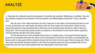 ANALYZE
3. Describe the methods used by the teacher in handling the students’ differences in abilities. How did
the students respond to the teacher? Did the teacher use differentiated instruction? If yes, describe
how.
We can see in the video that there are only 5 learners in the class so the teacher let them to set
in front so that they can read easily the lesson and can hear clearly the instructions. When he was
asking the learner he was assisting them while they were answering the activity to check if they are
doing well. Then he was also giving indirect corrections to the learners to ask some further questions
until the learners will give the exact answer.
For the learners who have disability that joined in a regular class, it was good that the teacher
gives her an activities that were the same to her classmates so that she can catch up immediately the
lesson and it is also good that her teacher check her from time to time to see if she is doing well. When
they were having their physical activity or PE class the teacher gave her those activities that she do
easily that she can learn and socialize with her classmates at the same time.
 