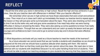 REFLECT
1.Recall the time when you were in elementary or high school. Recall the high and low achievers in your
class. How did your teacher deal with differences in abilities? Was your teacher effective?
We remember when we are in high school we have those classmates that were smart and achiever
in class. Then most of us in class can't catch up immediately the lesson our teacher tend to repeat again
the lesson or they will just give some summarization about the topic. They were also checking us from time
to time if we do the tasks very well and give some assistance if we need help when we were having
difficulties in doing or answering the tasks. They were also asking us some questions to know if we really
understand the lesson. Through that we can understand and can catch up easily the lesson and we gain
courage and confidence to learn more and to go to school every day and it shows that were effective
teachers.
2. What dispositions and traits will you need as a future teacher to meet the needs of the learners?
As a future educator we cannot avoid that we can handle a students with disabilities so we should be
prepared all the time and we should have a positive attitude when dealing with them. We need to
communicate with them so that they could give their own opinion about the class. We need also to have
patience with our students with disabilities because it is not a joke handling those kind of students. Then
we should be able to adjust our teaching strategies to give students the learning that they deserve to learn.
 