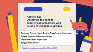 Activity 3.3:
Observing the school
experiences of learners who
belong to indigenous groups.
Resource Teacher: Maria Cristina Tupaz/Ligaya Lintawagin
School: Tugdaan Indigenous School
Grade/Year Level: High School
Subject Area: Filipino
https://www.youtube.com/watch?v=rULYmm9ffeM
 