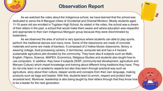 Observation Report
As we watched the video about the Indigenous school, we have learned that the school was
dedicated to serve the 8 Mangyan tribes of Occidental and Oriental Mindoro. Mostly students aged
11-18 years old are enrolled in Tugdaan High School. As stated in the video, the school was a dream
of their elders in the past, a school that would make them aware and where education was respectful
and appropriate to their own Indigenous Mangyan group because they were discriminated by
lowlanders.
As we observed the area of school is very spacious where students can able to play sports,
perform the traditional dances and many more. Some of the classrooms are made of concrete
materials and some are made of bamboo. It composed of 2 hollow blocks classrooms, library, a
weaving cottage, food processing centers, 2 dormitories, computer lab and has a 4 hectare
sustainable agriculture plot donated by the community. They have also 8 subjects such as Math,
English, Filipino, Science, MAPEH, Economics, Religious Studies and students also taught how to
use computers. In addition, they have 4 subjects (IKSP, community-led development, agriculture and
Manyan Culture) which impart knowledge and training about different living traditions they have. They
do not only learn in an academic aspects but also they learn through practical way such as
agriculture, story about their culture, deeper words and concepts from their own language, making
products such as bags and basket. With this, students learn to enrich, respect and protect their
ancestral land. Moreover, leadership is also being taught by their elders through that they know how
to be a leader for the next generation.
 