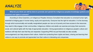 ANALYZE
What do you think can still be done to promote and uphold the indigenous peoples knowledge systems and
practices and rights in schools?
According to Gina Cosentino, an Indigenous Peoples Advisory Consultant that education is universal human right,
essential to bridging gaps in human being, equity and opportunity. Everyone has the right for education, it is the doorway
through which economically and socially marginalized people can rise out of poverty and have access to the resources
they need to fully engage in their communities. Indigenous children and adults can exercise and enjoy their economic,
social, and cultural rights with the help of appropriate education. Giving appreciations to indigenous people’s culture and
traditions will help them see that they are respected. Supporting IPKS not just financially but also socially
(encouragement) can help preserve their culture. Aside from protecting them (rights and laws), sharing and learning their
culture is one way to promote and appreciate how their culture is interesting and uniqueness.
 