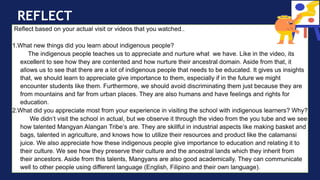 REFLECT
Reflect based on your actual visit or videos that you watched..
1.What new things did you learn about indigenous people?
The indigenous people teaches us to appreciate and nurture what we have. Like in the video, its
excellent to see how they are contented and how nurture their ancestral domain. Aside from that, it
allows us to see that there are a lot of indigenous people that needs to be educated. It gives us insights
that, we should learn to appreciate give importance to them, especially if in the future we might
encounter students like them. Furthermore, we should avoid discriminating them just because they are
from mountains and far from urban places. They are also humans and have feelings and rights for
education.
2.What did you appreciate most from your experience in visiting the school with indigenous learners? Why?
We didn’t visit the school in actual, but we observe it through the video from the you tube and we see
how talented Mangyan Alangan Tribe’s are. They are skillful in industrial aspects like making basket and
bags, talented in agriculture, and knows how to utilize their resources and product like the calamansi
juice. We also appreciate how these indigenous people give importance to education and relating it to
their culture. We see how they preserve their culture and the ancestral lands which they inherit from
their ancestors. Aside from this talents, Mangyans are also good academically. They can communicate
well to other people using different language (English, Filipino and their own language).
 