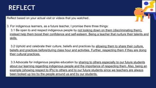 REFLECT
Reflect based on your actual visit or videos that you watched..
3. For indigenous learners, as a future teacher, I promise there three things:
3.1 Be open to and respect indigenous people by not looking down on them (discriminating them),
instead help them boost their confidence and self-esteem. Being a teacher that nurture their talents and
skills.
3.2 Uphold and celebrate their culture, beliefs and practices by allowing them to share their culture,
beliefs and practices before/during class hour and activities. Further, respecting them if they are doing
their cultural practices.
3.3 Advocate for indigenous peoples education by sharing to others especially to our future students
about our learning regarding indigenous people and the importance of respecting them. Also, being an
example (showing respect to IPs) to others and to our future students since we teachers are always
been looked up too by the people around us and by our students.
 