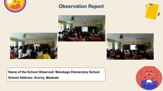 Observation Report
Name of the School Observed: Malubago Elementary School
School Address: Aroroy, Masbate
 