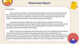Observation Report
During Class:
As we watched the video, we observed students aged 10-11 years old, consist of boys and
girls and they are all Filipino. As we go on the video, the teacher tried her best to interact every
minute of the discussion, and every time, she pause like she is waiting for the answer from her
students. Students who are seated in front interact more with the teacher.
They behave and interact differently since, students who are seated in front are very
cooperative and participative, ready and eager to learn. Students at the back are very quite and did
not interact more with the teacher, they are just talking with their seatmates while their other
classmates are busy interacting with their teacher.
When it comes to the relationship among the learners, they are competitive, they compete in
a way that they want to be recognize, they always answered in chorus. And based on our
observation, girls in their class are smart, they interact more with their teacher and tried to answer
all the questions that was thrown by them. Sometimes, they raised their hand to be recognize and
answer the questions but they sometimes answered in chorus or they just shout their answer.
 