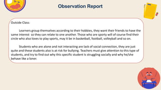 Observation Report
Outside Class:
Learners group themselves according to their hobbies, they want their friends to have the
same interest so they can relate to one another. Those who are sporty will of course find their
circle who also loves to play sports, may it be in basketball, football, volleyball and so on.
Students who are alone and not interacting are lack of social connection, they are just
quite and these students also is at risk for bullying. Teachers must give attention to this type of
students, and try to find out why this specific student Is struggling socially and why he/she
behave like a loner.
 