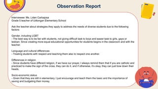Observation Report
Interviewee: Ms. Liden Carbajosa
Grade 5 teacher of Udtongan Elementary School
Ask the teacher about strategies they apply to address the needs of diverse students due to the following
factors:
Gender, including LGBT
- The best way is to be fair with students, not giving difficult task to boys and easier task to girls, gays or
lesbian. Since creating more equal educational opportunities for students begins in the classroom and with the
teacher.
Language and cultural differences
- Treating students with respect and teaching them also to respect one another.
Differences in religion
- Since students have different religion, if we have our prayer, I always remind them that if you are catholic and
practiced to make the sign of the cross, they can do it, and if otherwise, it’s okay, they can just bow down their
heads.
Socio-economic status
- Given that they are still in elementary, I just encourage and teach them the basic and the importance of
saving and budgeting their money.
 