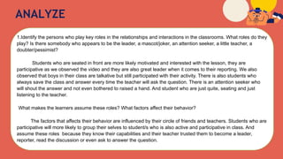 ANALYZE
1.Identify the persons who play key roles in the relationships and interactions in the classrooms. What roles do they
play? Is there somebody who appears to be the leader, a mascot/joker, an attention seeker, a little teacher, a
doubter/pessimist?
Students who are seated in front are more likely motivated and interested with the lesson, they are
participative as we observed the video and they are also great leader when it comes to their reporting. We also
observed that boys in their class are talkative but still participated with their activity. There is also students who
always save the class and answer every time the teacher will ask the question. There is an attention seeker who
will shout the answer and not even bothered to raised a hand. And student who are just quite, seating and just
listening to the teacher.
What makes the learners assume these roles? What factors affect their behavior?
The factors that affects their behavior are influenced by their circle of friends and teachers. Students who are
participative will more likely to group their selves to student/s who is also active and participative in class. And
assume these roles because they know their capabilities and their teacher trusted them to become a leader,
reporter, read the discussion or even ask to answer the question.
 