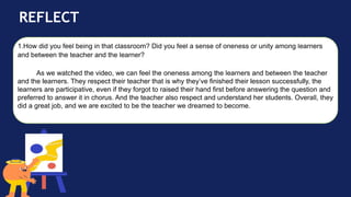 REFLECT
1.How did you feel being in that classroom? Did you feel a sense of oneness or unity among learners
and between the teacher and the learner?
As we watched the video, we can feel the oneness among the learners and between the teacher
and the learners. They respect their teacher that is why they’ve finished their lesson successfully, the
learners are participative, even if they forgot to raised their hand first before answering the question and
preferred to answer it in chorus. And the teacher also respect and understand her students. Overall, they
did a great job, and we are excited to be the teacher we dreamed to become.
 