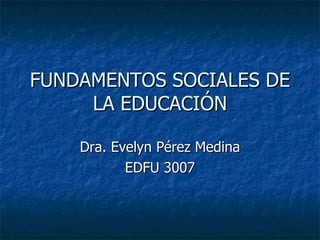 FUNDAMENTOS SOCIALES DE LA EDUCACIÓN Dra. Evelyn Pérez Medina EDFU 3007 