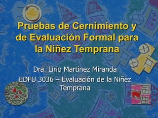 Pruebas de Cernimiento y de Evaluación Formal para la Niñez Temprana Dra. Lirio Martínez Miranda EDFU 3036 – Evaluación de la Niñez Temprana 