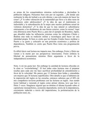 as armas de los conquistadores mientras esclavizaban y decimaban la
población indígena. Pensemos bien esto por un segundo... ¿De donde sale
realmente la idea de lealtad a un solo idioma y una sola manera de hacer las
cosas? ¿Y la sobre valoración de la maternidad que lleva a la altas tazas de
embarazos entre adolescentes? ¿Y la idea de que el matrimonio es
indisoluble y la subordinación de la mujer ante nuestro problema actual de
violencia domestica? ¿Y la idea de que lo mas natural es subordinarse
enteramente a los dictámenes de una fuerza exterior, como la corona? Aquí
esta diferencia entre Puerto Rico y, para dar el ejemplo de Bourdieu, Japón,
que absorbió todas las influencias externas como las religiones Chinto y
Budista mas toda su tradición militar y tecnológica para hacer así una
identidad propia. Si bien es cierto que los Estados Unidos busco moldear a
Puerto a su gusto y colocarlo en una posición económica y política de
dependencia, También es cierto que Puerto Rico tenia una programación
previa.

Es difícil decir cual lectura me impacto mas. Sin embargo, Freire y Dietz me
vienen a la mente por sus perspectivas interesantes. Freire enfatiza la
libertad de pensamiento mientras Dietz argumenta a favor de la
independencia económica.


Nota: A mi me gusta leer. Sin embargo la cantidad de lecturas ofrecidas en
la clase es “overwhelming”. El leer todas estas lecturas mas el preparar
reseñas para cada uno me hace sacrificar profundidad de entendimiento a
favor de la velocidad. Me parece que 13 lecturas bien leídas y entendidas
son mejores que 36 lecturas superficiales. Otro detalle es que si hablamos de
la imposición del ingles en las escuelas, entonces sabemos que el 80% de
mis compañeros tuvieron problemas con las lecturas en ingles. Aun siendo
lector habitual y teniendo el ingles como primer idioma, tuve que leer a
Dietz 3 veces. Imagínese alguien que no domina el idioma leyendo sobre el
capitalismo monopolístico, economía dependiente, teoría de la dependencia,
crecimiento inducido a través del imperialismo, la proletarización de la
población rural, etc..
 