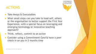 ACTIONS
 Take Aways & Executables
 What small steps can you take to lead self, others
or the organisation to better support the First Year
Experience, with a special focus on leveraging and
emerging technology or innovative teaching
approach?
 Think, reflect, commit to an action
 Consider using a Commitment Card & have a peer
check in on you in 2 months time
Ed Futures & the First Year Experience 18
 