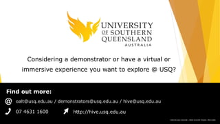 Find out more:
CRICOS QLD 00244B | NSW 02225M TEQSA: PRV12081
07 4631 1600 http://hive.usq.edu.au
oalt@usq.edu.au / demonstrators@usq.edu.au / hive@usq.edu.au
Considering a demonstrator or have a virtual or
immersive experience you want to explore @ USQ?
 