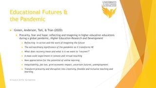 Educational Futures &
the Pandemic
 Green, Anderson, Tait, & Tran (2020)
 Precarity, fear and hope: reflecting and imagining in higher education educations
during a global pandemic, Higher Education Research and Development
 Reflecting -in-action and the work of imagining the future
 The extraordinary significance of the pandemic as it transforms HE
 What does recovery mean and what is it we want to “recover?”
 A mass-scale experiment in remote and virtual teaching
 New appreciation for the potential of online learning
 Inequitability, job loss, grim economic impact, uncertain futures, unemployment
 Transform precarity and disruption into creativity, flexible and inclusive teaching and
learning
Ed Futures & the First Year Experience 3
 