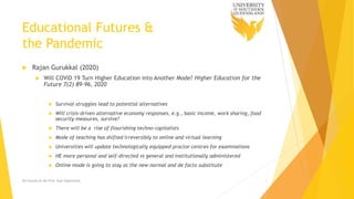 Educational Futures &
the Pandemic
 Rajan Gurukkal (2020)
 Will COVID 19 Turn Higher Education into Another Mode? Higher Education for the
Future 7(2) 89-96, 2020
 Survival struggles lead to potential alternatives
 Will crisis-driven alternative economy responses, e.g., basic income, work sharing, food
security measures, survive?
 There will be a rise of flourishing techno-capitalists
 Mode of teaching has shifted irreversibly to online and virtual learning
 Universities will update technologically equipped proctor centres for examinations
 HE more personal and self-directed vs general and institutionally administered
 Online mode is going to stay as the new normal and de facto substitute
Ed Futures & the First Year Experience 4
 