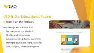 What’s on the Horizon?
USQ & Our Educational Future
USQ Strategic and Academic Plans
• The new normal post COVID-19
• Flexible academic calendar
• Online education & flexible assessment
• Short form courses and micro-credentials
• Data, analytics, and student supports
 