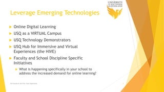 Leverage Emerging Technologies
 Online Digital Learning
 USQ as a VIRTUAL Campus
 USQ Technology Demonstrators
 USQ Hub for Immersive and Virtual
Experiences (the HIVE)
 Faculty and School Discipline Specific
Initiatives
 What is happening specifically in your school to
address the increased demand for online learning?
Ed Futures & the First Year Experience 9
 
