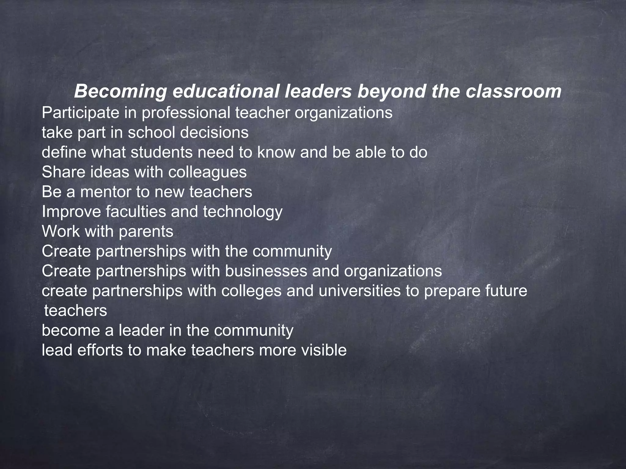 Becoming educational leaders beyond the classroom 
Participate in professional teacher organizations 
take part in school decisions 
define what students need to know and be able to do 
Share ideas with colleagues 
Be a mentor to new teachers 
Improve faculties and technology 
Work with parents 
Create partnerships with the community 
Create partnerships with businesses and organizations 
create partnerships with colleges and universities to prepare future 
teachers 
become a leader in the community 
lead efforts to make teachers more visible 
 