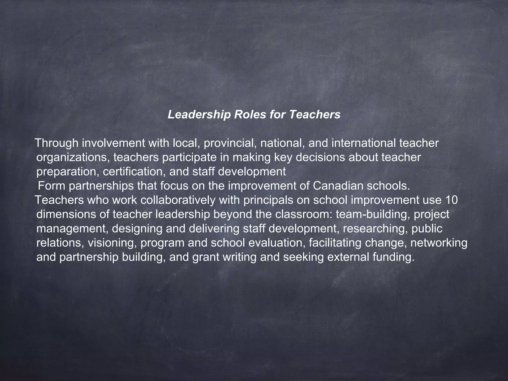 Leadership Roles for Teachers 
Through involvement with local, provincial, national, and international teacher 
organizations, teachers participate in making key decisions about teacher 
preparation, certification, and staff development 
Form partnerships that focus on the improvement of Canadian schools. 
Teachers who work collaboratively with principals on school improvement use 10 
dimensions of teacher leadership beyond the classroom: team-building, project 
management, designing and delivering staff development, researching, public 
relations, visioning, program and school evaluation, facilitating change, networking 
and partnership building, and grant writing and seeking external funding. 
 