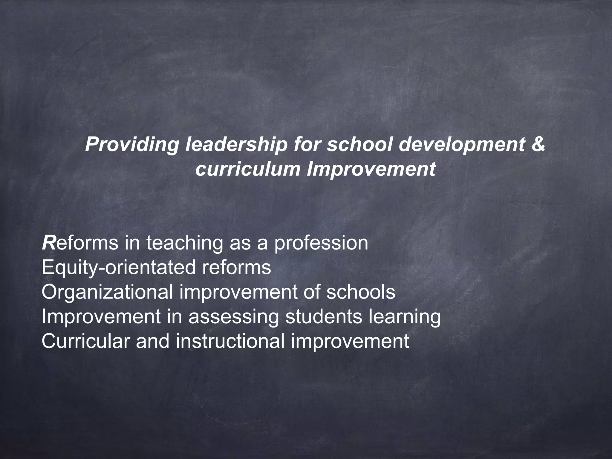 Providing leadership for school development & 
curriculum Improvement 
Reforms in teaching as a profession 
Equity-orientated reforms 
Organizational improvement of schools 
Improvement in assessing students learning 
Curricular and instructional improvement 
 