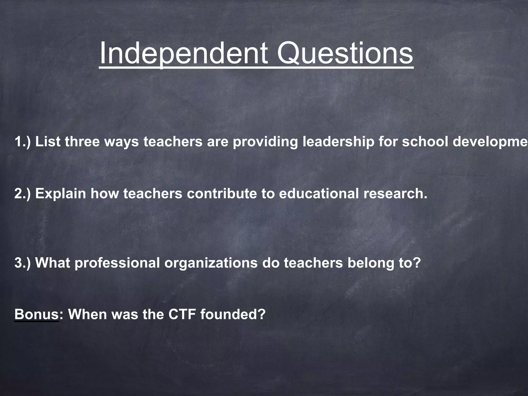 Independent Questions 
1.) List three ways teachers are providing leadership for school development 2.) Explain how teachers contribute to educational research. 
3.) What professional organizations do teachers belong to? 
Bonus: When was the CTF founded? 
 