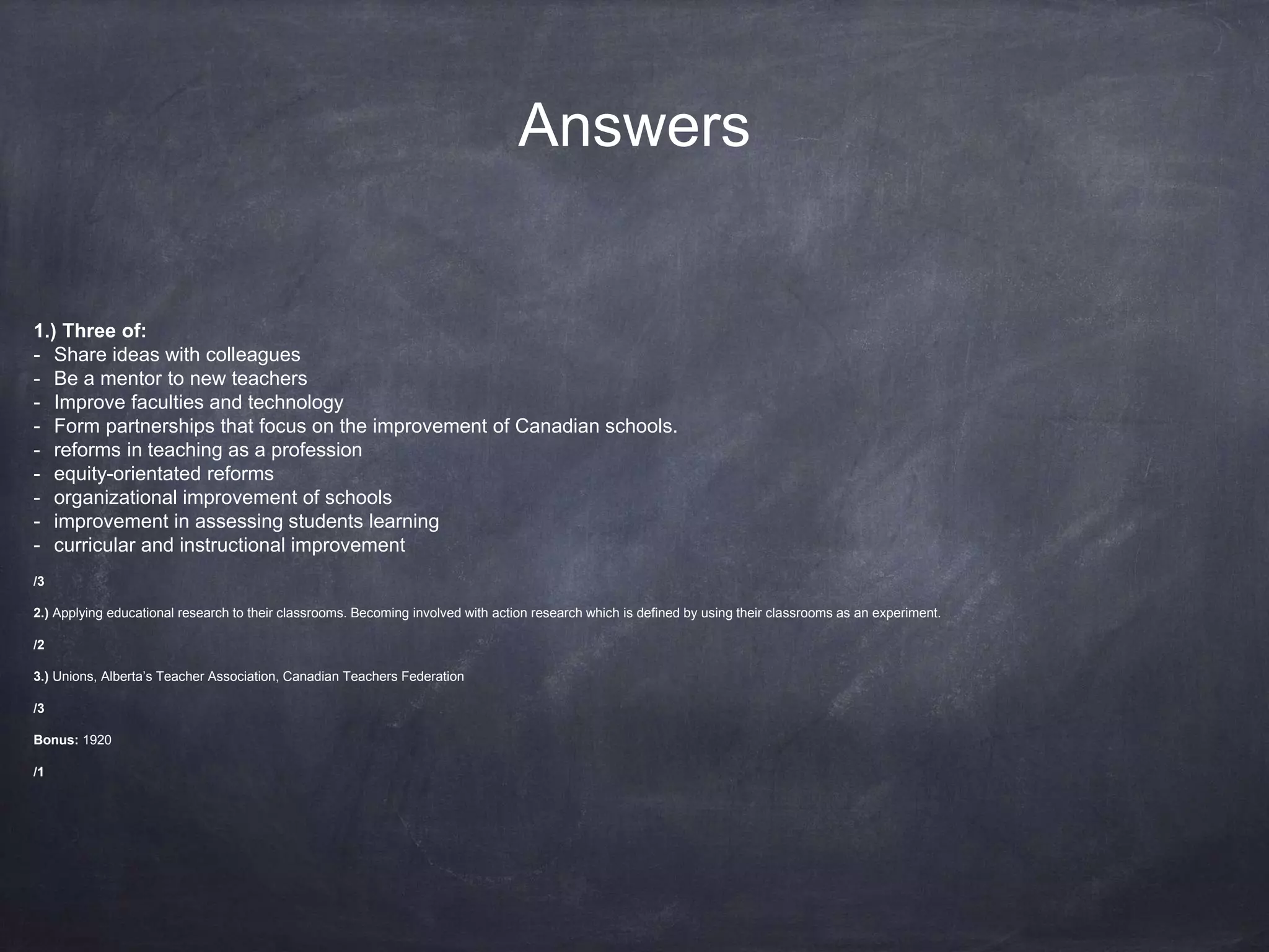 Answers 
1.) Three of: 
- Share ideas with colleagues 
- Be a mentor to new teachers 
- Improve faculties and technology 
- Form partnerships that focus on the improvement of Canadian schools. 
- reforms in teaching as a profession 
- equity-orientated reforms 
- organizational improvement of schools 
- improvement in assessing students learning 
- curricular and instructional improvement 
/3 
2.) Applying educational research to their classrooms. Becoming involved with action research which is defined by using their classrooms as an experiment. 
/2 
3.) Unions, Alberta’s Teacher Association, Canadian Teachers Federation 
/3 
Bonus: 1920 
/1 
 