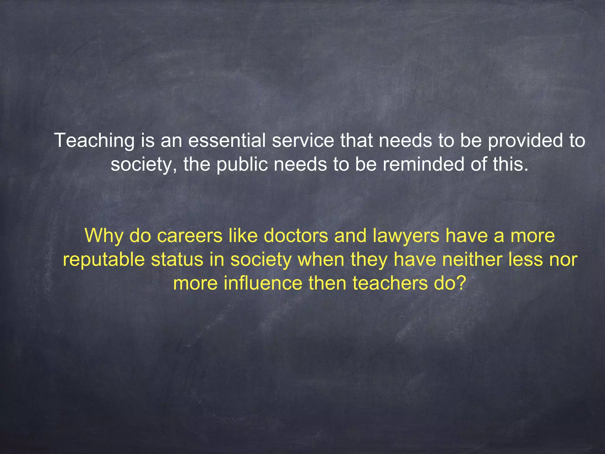 Teaching is an essential service that needs to be provided to 
society, the public needs to be reminded of this. 
Why do careers like doctors and lawyers have a more 
reputable status in society when they have neither less nor 
more influence then teachers do? 
 