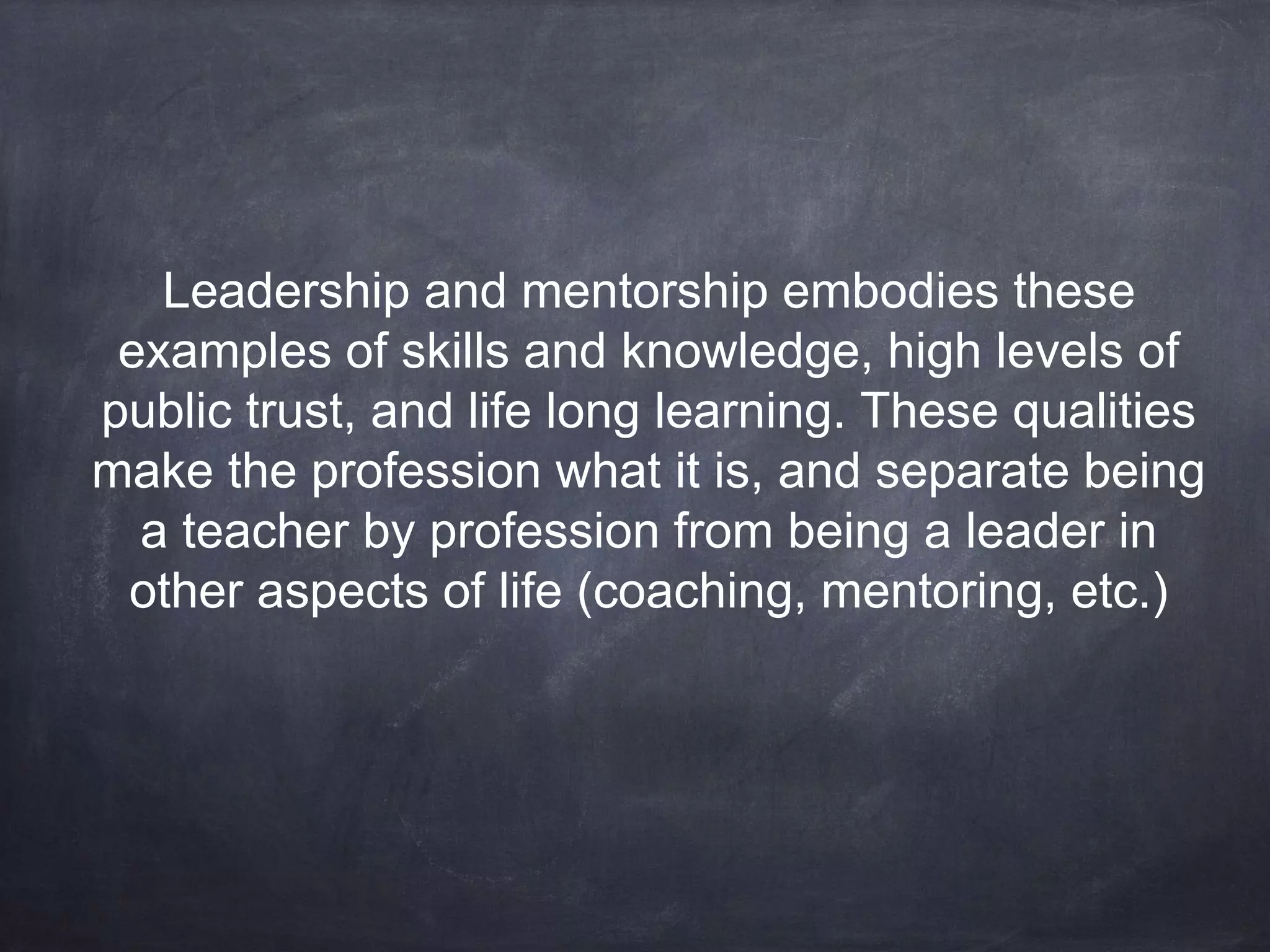 Leadership and mentorship embodies these 
examples of skills and knowledge, high levels of 
public trust, and life long learning. These qualities 
make the profession what it is, and separate being 
a teacher by profession from being a leader in 
other aspects of life (coaching, mentoring, etc.) 
 