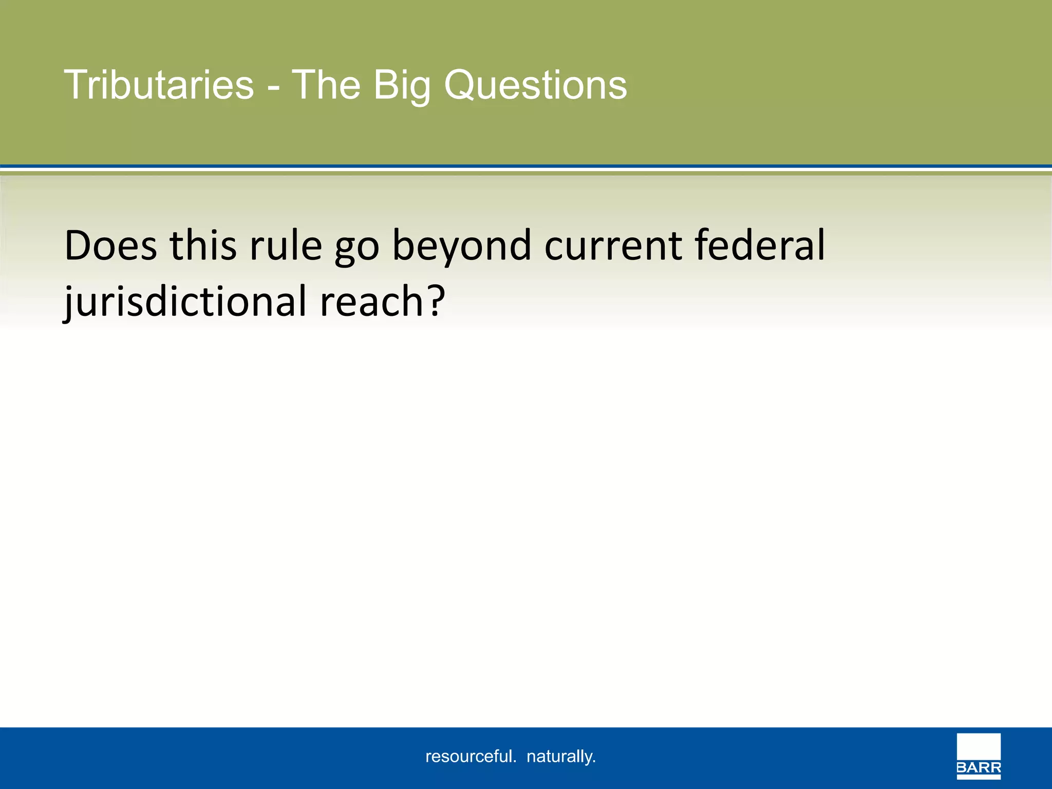 Tributaries - The Big Questions 
Does this rule go beyond current federal 
jurisdictional reach? 
resourceful. naturally. 
 