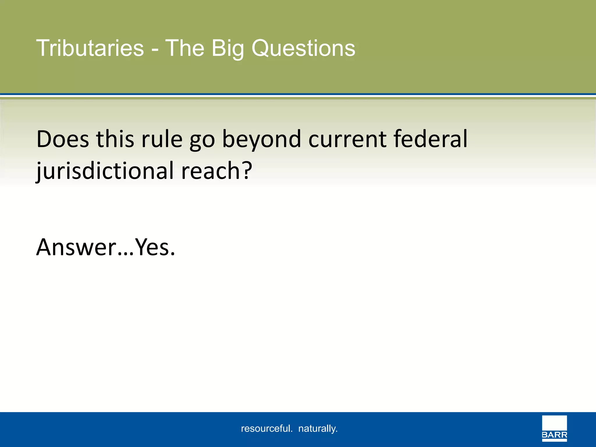 Tributaries - The Big Questions 
Does this rule go beyond current federal 
jurisdictional reach? 
resourceful. naturally. 
Answer…Yes. 
 