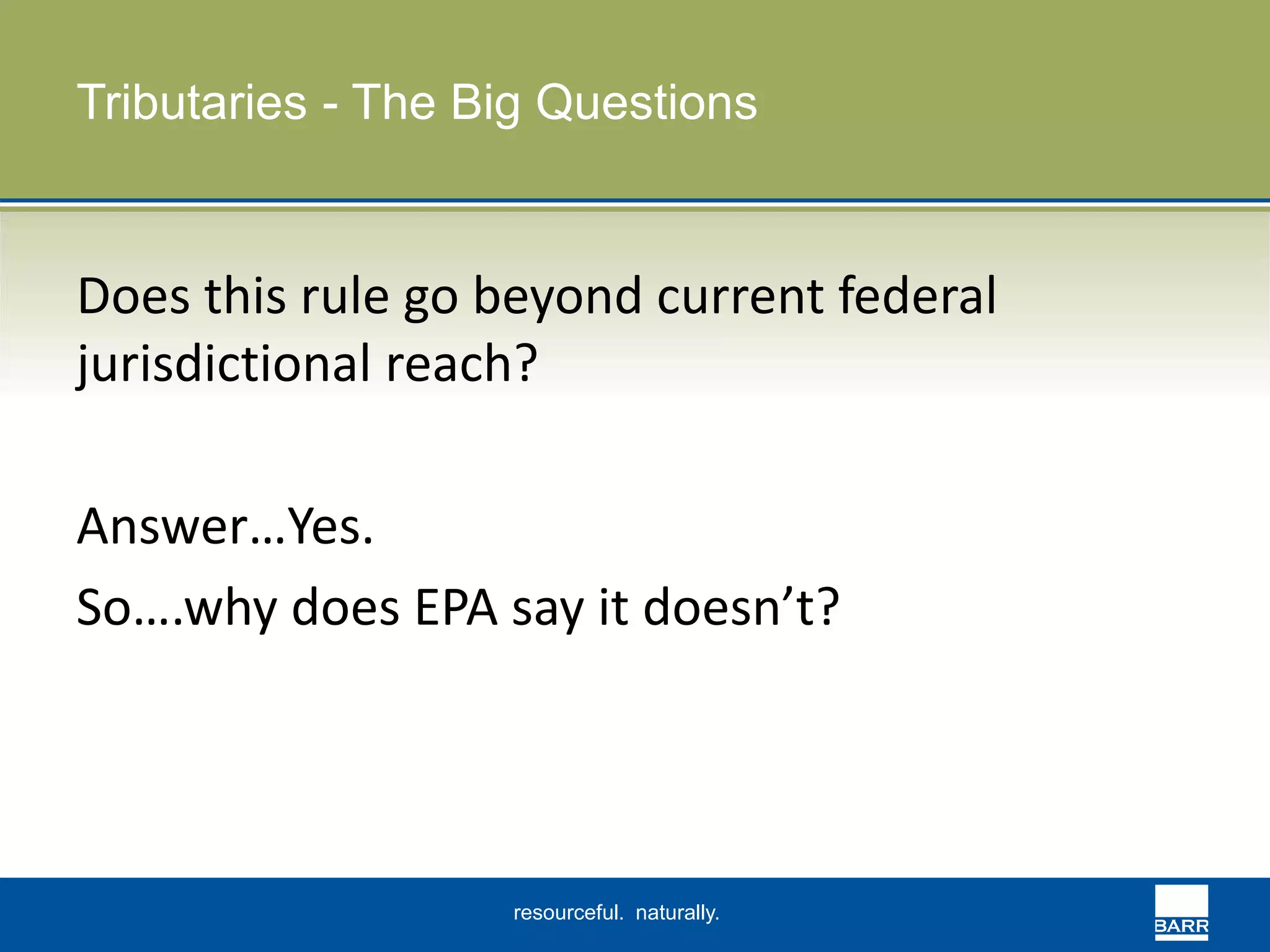 Tributaries - The Big Questions 
Does this rule go beyond current federal 
jurisdictional reach? 
Answer…Yes. 
So….why does EPA say it doesn’t? 
resourceful. naturally. 
 
