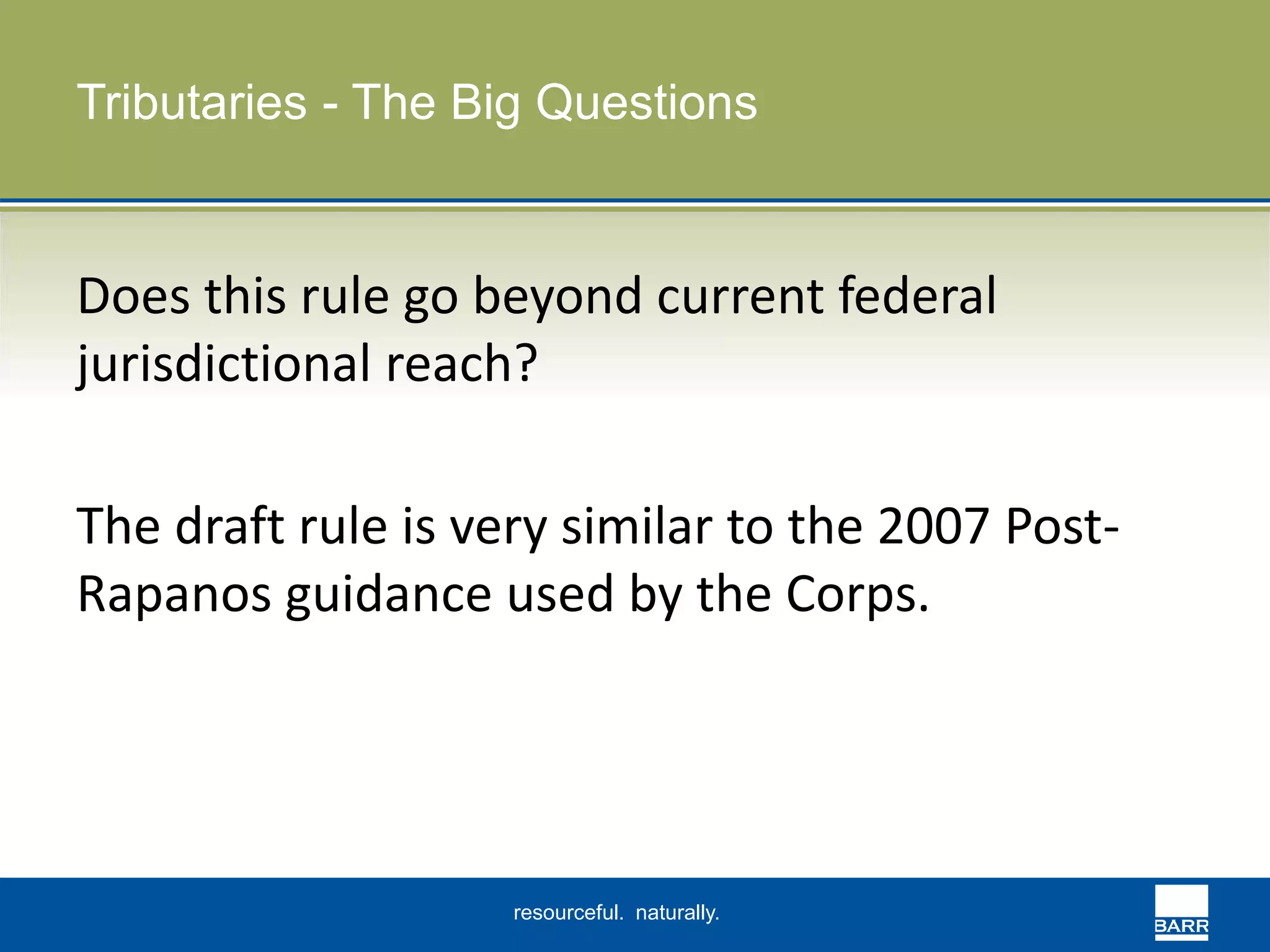 Tributaries - The Big Questions 
Does this rule go beyond current federal 
jurisdictional reach? 
The draft rule is very similar to the 2007 Post- 
Rapanos guidance used by the Corps. 
resourceful. naturally. 
 