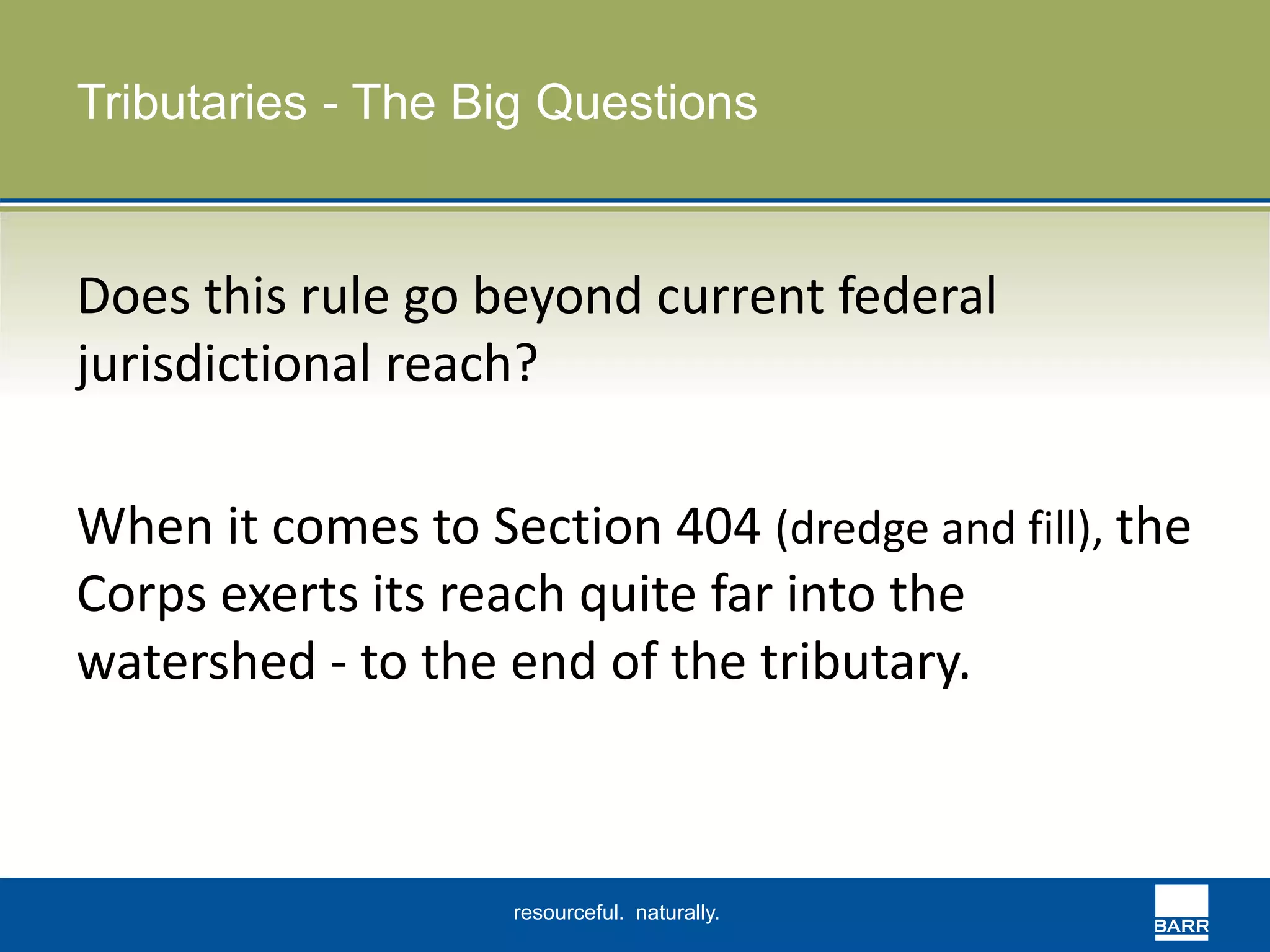 Tributaries - The Big Questions 
Does this rule go beyond current federal 
jurisdictional reach? 
When it comes to Section 404 (dredge and fill), the 
Corps exerts its reach quite far into the 
watershed - to the end of the tributary. 
resourceful. naturally. 
 