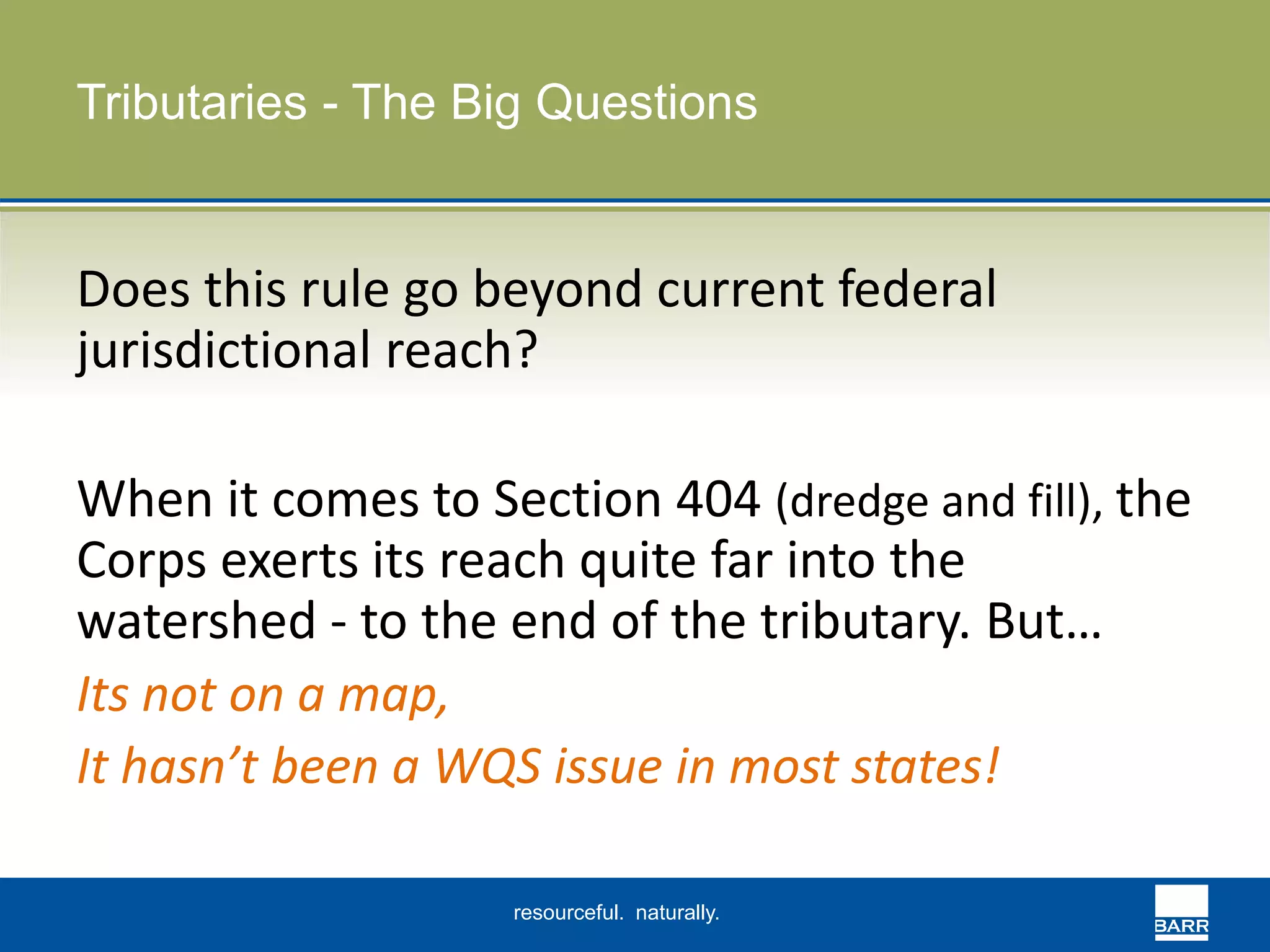 Tributaries - The Big Questions 
Does this rule go beyond current federal 
jurisdictional reach? 
When it comes to Section 404 (dredge and fill), the 
Corps exerts its reach quite far into the 
watershed - to the end of the tributary. But… 
Its not on a map, 
It hasn’t been a WQS issue in most states! 
resourceful. naturally. 
 